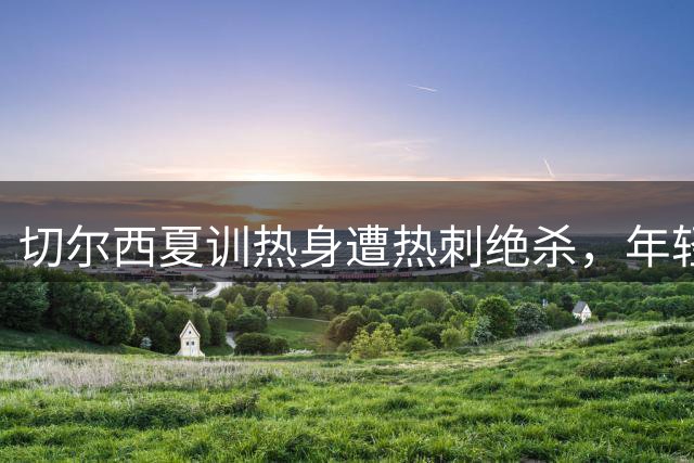 切尔西夏训热身遭热刺绝杀，年轻球员表现亮眼但主力门将伤停成隐患