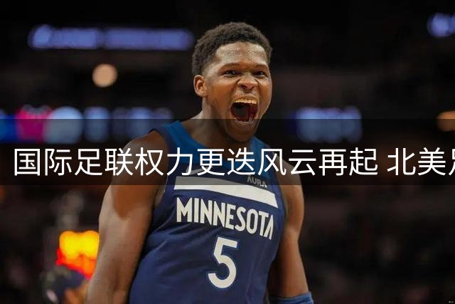 国际足联权力更迭风云再起 北美足协主席将挑战现掌门人