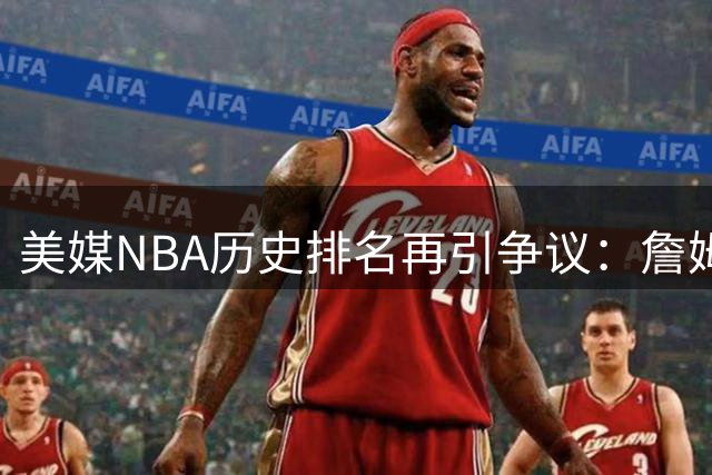 美媒NBA历史排名再引争议：詹姆斯力压乔丹登顶 标准遭质疑